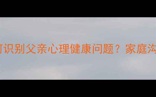 图片 10个关键信号：如何识别父亲心理健康问题？家庭沟通指南与干预建议1