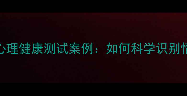图片 10个典型心理健康测试案例：如何科学识别情绪困扰？