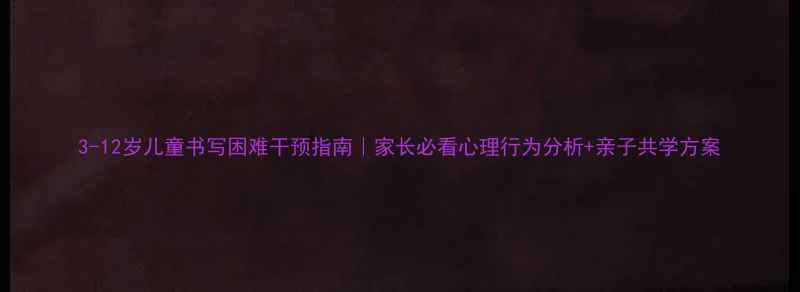 图片 3-12岁儿童书写困难干预指南｜家长必看心理行为分析+亲子共学方案