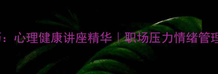 图片 5大心理调节技巧：心理健康讲座精华｜职场压力情绪管理自我提升全攻略