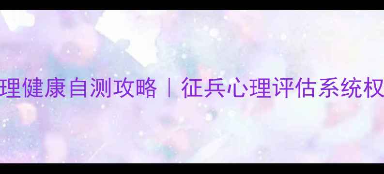 图片 ✅参军前必看！心理健康自测攻略｜征兵心理评估系统权威（附测试入口）