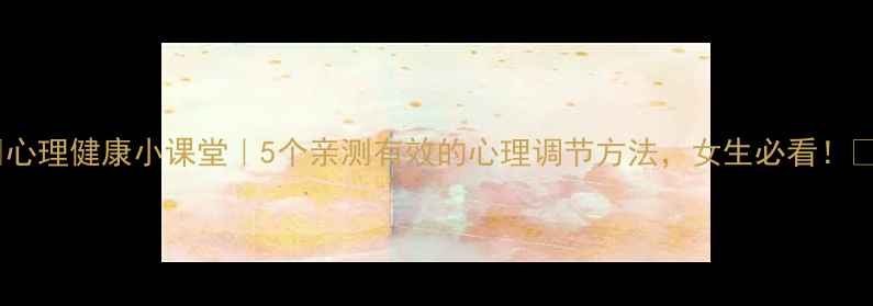 图片 ✨心理健康小课堂｜5个亲测有效的心理调节方法，女生必看！✨1