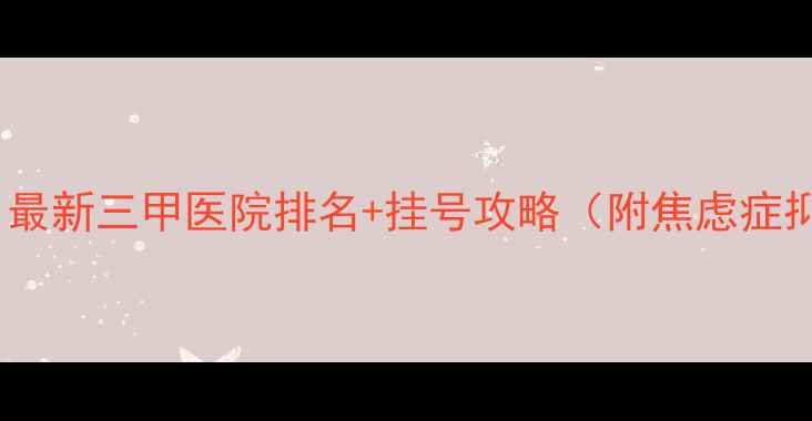 图片 ✨心理医生推荐｜最新三甲医院排名+挂号攻略（附焦虑症抑郁症诊疗指南）1