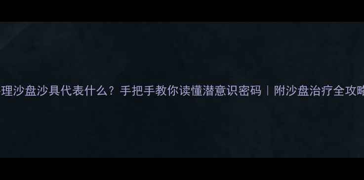 图片 ✨心理沙盘沙具代表什么？手把手教你读懂潜意识密码｜附沙盘治疗全攻略🌟1
