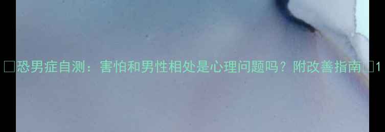 图片 ✨恐男症自测：害怕和男性相处是心理问题吗？附改善指南🔥1