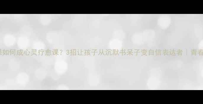 图片 中学生语文课如何成心灵疗愈课？3招让孩子从沉默书呆子变自信表达者｜青春期教育必看1