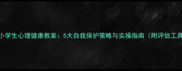 图片 中小学生心理健康教案：5大自我保护策略与实操指南（附评估工具）