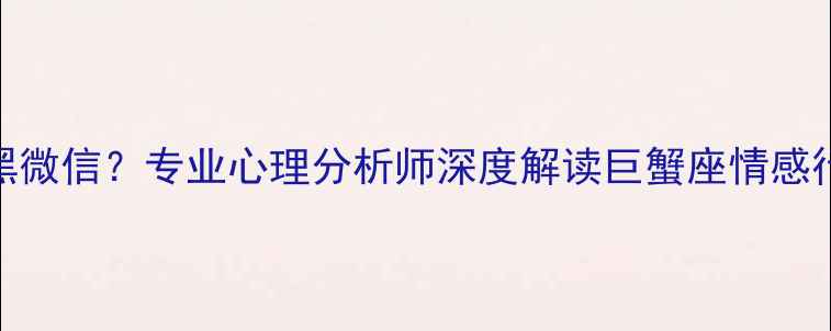 图片 为什么巨蟹男会突然拉黑微信？专业心理分析师深度解读巨蟹座情感行为背后的六大心理机制