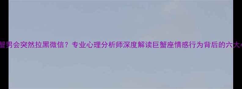图片 为什么巨蟹男会突然拉黑微信？专业心理分析师深度解读巨蟹座情感行为背后的六大心理机制1