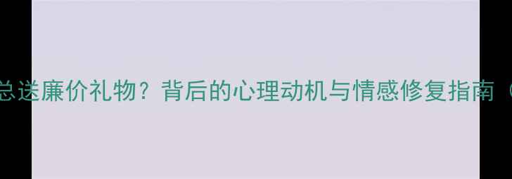 图片 为什么男朋友总送廉价礼物？背后的心理动机与情感修复指南（附专家建议）