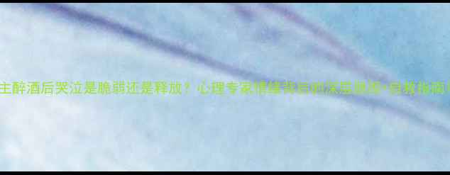 图片 主醉酒后哭泣是脆弱还是释放？心理专家情绪背后的深层原因+自救指南1