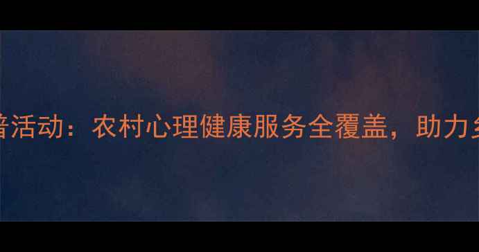 图片 乡村心理健康科普活动：农村心理健康服务全覆盖，助力乡村居民心理建设