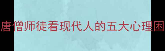 图片 五藏心经：从唐僧师徒看现代人的五大心理困境与破局之道