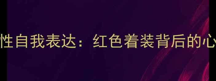 图片 从色彩心理学看女性自我表达：红色着装背后的心理需求与情感价值
