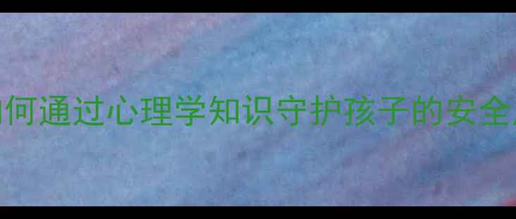 图片 儿童心理健康教育：如何通过心理学知识守护孩子的安全成长（家长必读指南）