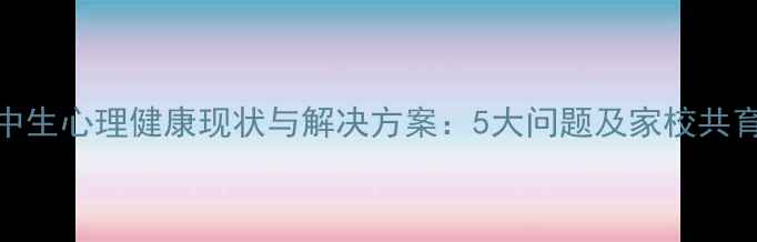 图片 初高中生心理健康现状与解决方案：5大问题及家校共育指南
