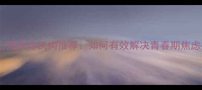 图片 北京上海广州专业青少年心理辅导机构推荐：如何有效解决青春期焦虑抑郁情绪及社交障碍问题1