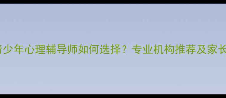 图片 北京儿童青少年心理辅导师如何选择？专业机构推荐及家长必读指南1