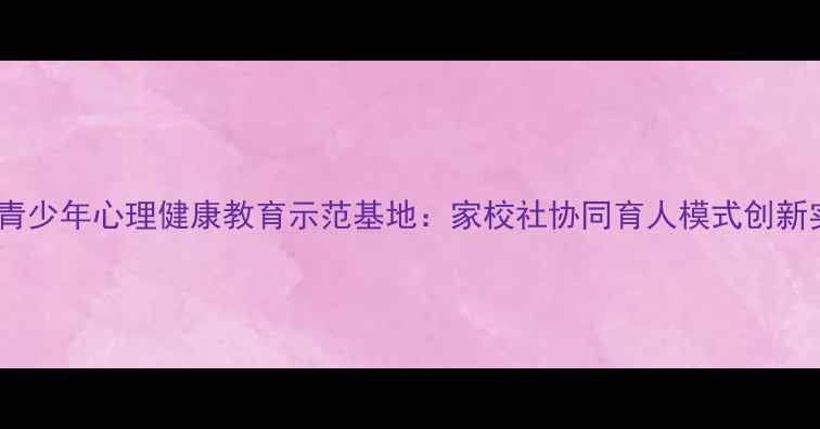图片 南阳青少年心理健康教育示范基地：家校社协同育人模式创新实践1