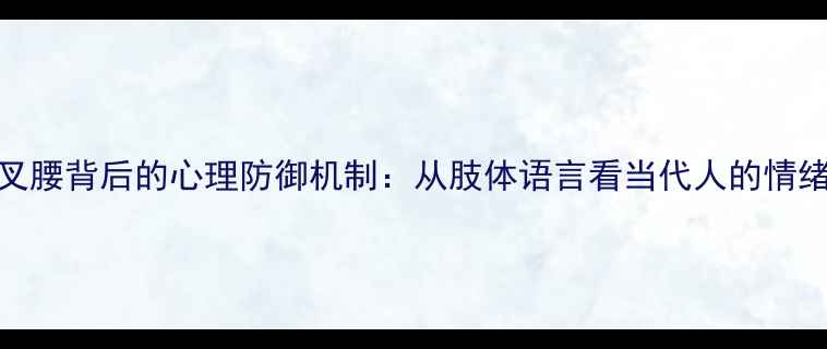 图片 双手叉腰背后的心理防御机制：从肢体语言看当代人的情绪管理