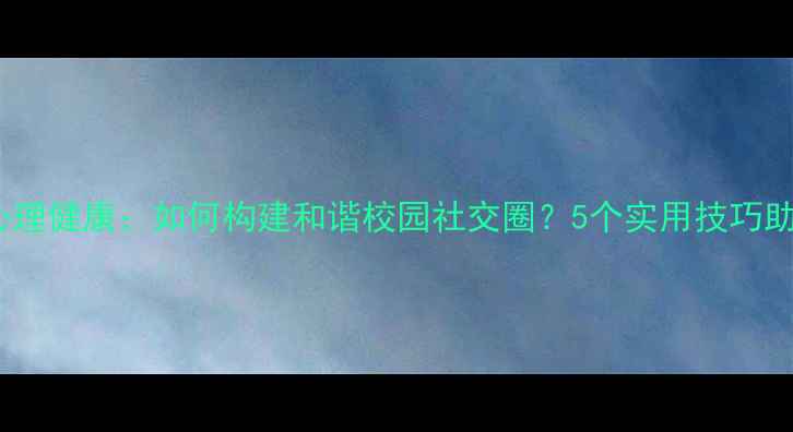 图片 同学关系与心理健康：如何构建和谐校园社交圈？5个实用技巧助你化解矛盾1