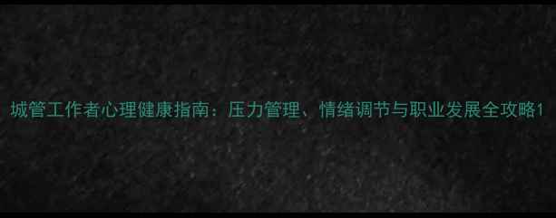 图片 城管工作者心理健康指南：压力管理、情绪调节与职业发展全攻略1