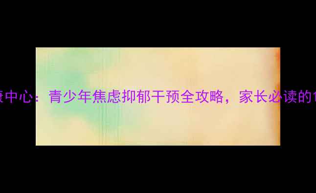 图片 培正心理健康中心：青少年焦虑抑郁干预全攻略，家长必读的10大实用方法