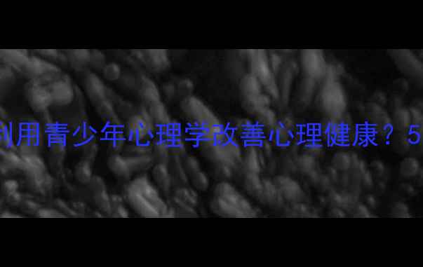 图片 大学生如何利用青少年心理学改善心理健康？5个实用策略1