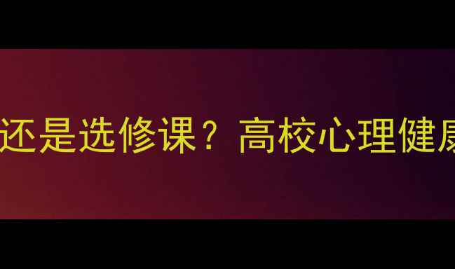 图片 大学生心理健康必修课还是选修课？高校心理健康课程设置与学习指南1
