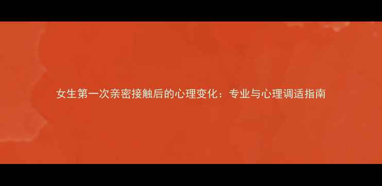 图片 女生第一次亲密接触后的心理变化：专业与心理调适指南