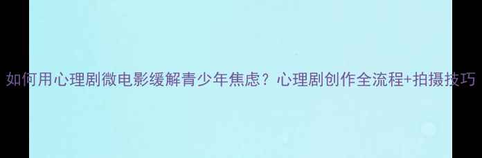 图片 如何用心理剧微电影缓解青少年焦虑？心理剧创作全流程+拍摄技巧