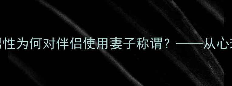 图片 婚恋关系中的情感称呼现象：男性为何对伴侣使用妻子称谓？——从心理学视角亲密关系中的称谓选择