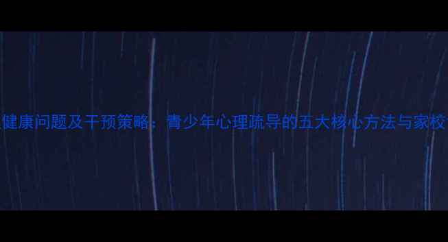 图片 学生心理健康问题及干预策略：青少年心理疏导的五大核心方法与家校协同机制