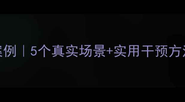图片 学生心理辅导案例｜5个真实场景+实用干预方法，家长必看！