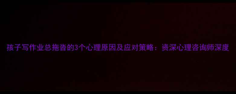 图片 孩子写作业总拖沓的3个心理原因及应对策略：资深心理咨询师深度