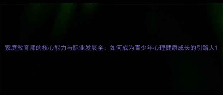 图片 家庭教育师的核心能力与职业发展全：如何成为青少年心理健康成长的引路人1