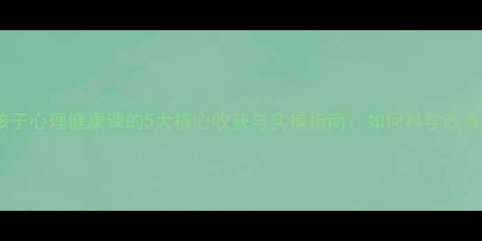图片 家长必看！孩子心理健康课的5大核心收获与实操指南：如何科学改善亲子关系？1