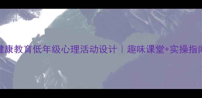 图片 小学二年级心理健康教育低年级心理活动设计｜趣味课堂+实操指南（附教案模板）