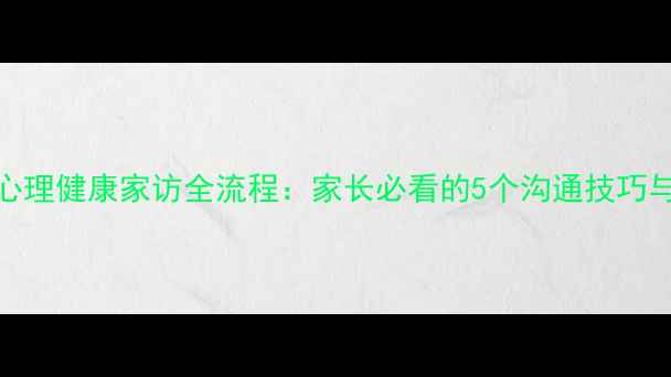 图片 小学心理健康家访全流程：家长必看的5个沟通技巧与案例