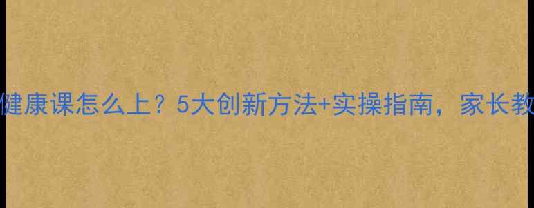 图片 小学心理健康课怎么上？5大创新方法+实操指南，家长教师必看！