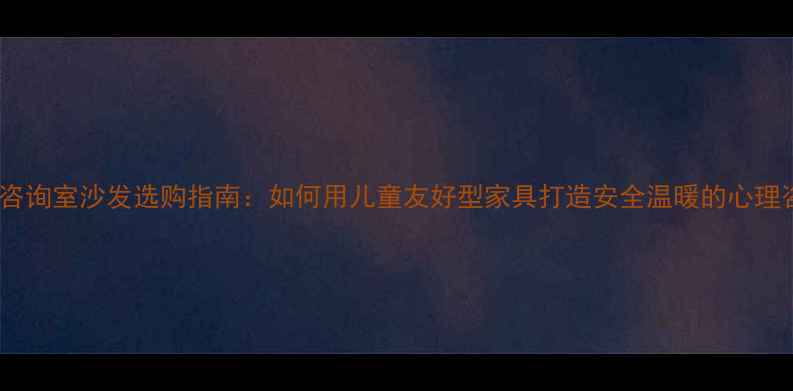 图片 小学心理咨询室沙发选购指南：如何用儿童友好型家具打造安全温暖的心理咨询空间1