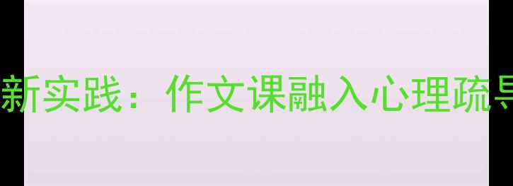 图片 小学生心理健康教育创新实践：作文课融入心理疏导的6大教学方法与案例