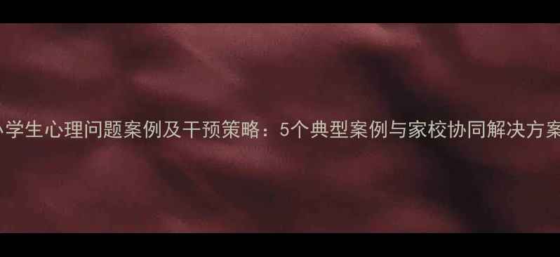 图片 小学生心理问题案例及干预策略：5个典型案例与家校协同解决方案1