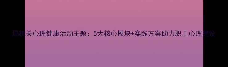 图片 局机关心理健康活动主题：5大核心模块+实践方案助力职工心理建设