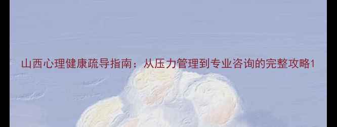 图片 山西心理健康疏导指南：从压力管理到专业咨询的完整攻略1
