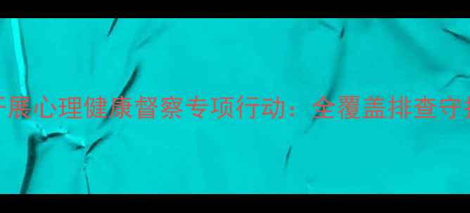 图片 工作纪实小学开展心理健康督察专项行动：全覆盖排查守护学生心灵成长