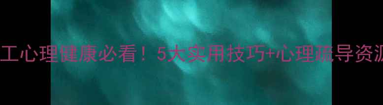 图片 干货民工心理健康必看！5大实用技巧+心理疏导资源整理1