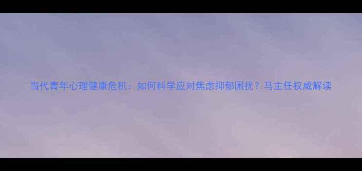 图片 当代青年心理健康危机：如何科学应对焦虑抑郁困扰？马主任权威解读