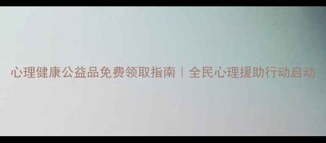 图片 心理健康公益品免费领取指南｜全民心理援助行动启动