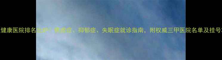 图片 心理健康医院排名出炉！焦虑症、抑郁症、失眠症就诊指南，附权威三甲医院名单及挂号攻略